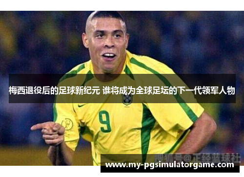 梅西退役后的足球新纪元 谁将成为全球足坛的下一代领军人物